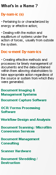 Text Box: What's in a Name ?Dynamic (s)    Pertaining to or characterized by energy or effective action;  Dealing with the motion and equilibrium of systems under the action of forces,  usually from outside the system. Document Dynamics

 Creating effective methods and processes for timely management of documents and the data contained within them allowing stakeholders to take appropriate action regardless of the source or system from which they were generated.

Document Imaging & Management SystemsDocument Capture SoftwareOCR/ Forms Processing Software

Workflow Design and AnalysisDocument Scanning / Microfilm Conversion Services
Document Management Consulting       Scanner HardwareDocument Shredding / Destruction