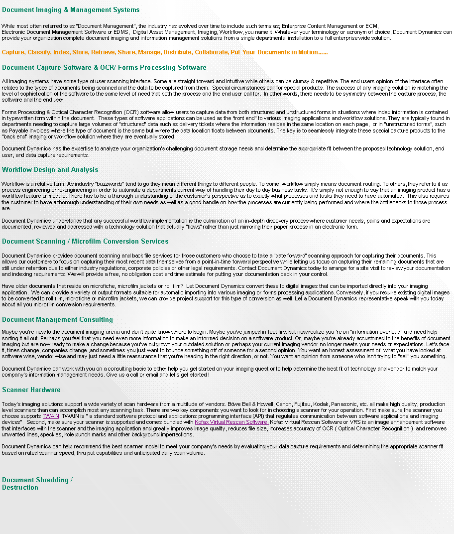 Text Box: Document Imaging & Management SystemsWhile most often referred to as Document Management, the industry has evolved over time to include such terms as; Enterprise Content Management or ECM, Electronic Document Management Software or EDMS,  Digital Asset Management, Imaging, Workflow, you name it. Whatever your terminology or acronym of choice, Document Dynamics can provide your organization complete document imaging and information management solutions from a single departmental installation to a full enterprise wide solution. Capture, Classify, Index, Store, Retrieve, Share, Manage, Distribute, Collaborate, Put Your Documents in Motion......Document Capture Software & OCR/ Forms Processing Software

All imaging systems have some type of user scanning interface. Some are straight forward and intuitive while others can be clumsy & repetitive. The end users opinion of the interface often relates to the types of documents being scanned and the data to be captured from them.  Special circumstances call for special products. The success of any imaging solution is matching the level of sophistication of the software to the same level of need that both the process and the end user call for.  In other words, there needs to be symmetry between the capture process, the software and the end userForms Processing & Optical Character Recognition (OCR) software allow users to capture data from both structured and unstructured forms in situations where index information is contained in typewritten form within the document.  These types of software applications can be used as the front end to various imaging applications and workflow solutions. They are typically found in departments needing to capture large volumes of structured data such as delivery tickets where the information resides in the same location on each page,  or in unstructured forms, such as Payable Invoices where the type of document is the same but where the data location floats between documents. The key is to seamlessly integrate these special capture products to the back end imaging or workflow solution where they are eventually stored.Document Dynamics has the expertise to analyze your organizations challenging document storage needs and determine the appropriate fit between the proposed technology solution, end user, and data capture requirements.Workflow Design and AnalysisWorkflow is a relative term. As industry buzzwords tend to go they mean different things to different people. To some, workflow simply means document routing. To others, they refer to it as process engineering or re-engineering in order to automate a departments current way of handling their day to day business tasks.  Its simply not enough to say that an imaging product has a workflow feature or module. There has to be a thorough understanding of the customers perspective as to exactly what processes and tasks they need to have automated.  This also requires the customer to have a thorough understanding of their own needs as well as a good handle on how the processes are currently being performed and where the bottlenecks to those process are.Document Dynamics understands that any successful workflow implementation is the culmination of an in-depth discovery process where customer needs, pains and expectations are   documented, reviewed and addressed with a technology solution that actually flows rather than just mirroring their paper process in an electronic form.Document Scanning / Microfilm Conversion Services
Document Dynamics provides document scanning and back file services for those customers who choose to take a date forward scanning approach for capturing their documents. This allows our customers to focus on capturing their most recent data themselves from a point-in-time forward perspective while letting us focus on capturing their remaining documents that are still under retention due to either industry regulations, corporate policies or other legal requirements. Contact Document Dynamics today to arrange for a site visit to review your documentation and indexing requirements. We will provide a free, no obligation cost and time estimate for putting your documentation back in your control.Have older documents that reside on microfiche, microfilm jackets or roll film?  Let Document Dynamics convert these to digital images that can be imported directly into your imaging application.  We can provide a variety of output formats suitable for automatic importing into various imaging or forms processing applications. Conversely, if you require existing digital images to be converted to roll film, microfiche or microfilm jackets, we can provide project support for this type of conversion as well. Let a Document Dynamics representative speak with you today about all you microfilm conversion requirements.Document Management Consulting  Maybe youre new to the document imaging arena and dont quite know where to begin. Maybe youve jumped in feet first but now realize you re on information overload and need help sorting it all out. Perhaps you feel that you need even more information to make an informed decision on a software product. Or, maybe youre already accustomed to the benefits of document imaging but are now ready to make a change because youve outgrown your outdated solution or perhaps your current imaging vendor no longer meets your needs or expectations. Lets face it, times change, companies change ,and sometimes you just want to bounce something off of someone for a second opinion. You want an honest assessment of  what you have looked at software wise, vendor wise and may just need a little reassurance that youre heading in the right direction, or not. You want an opinion from someone who isnt trying to sell you something.Document Dynamics can work with you on a consulting basis to either help you get started on your imaging quest or to help determine the best fit of technology and vendor to match your companys information management needs. Give us a call or email and lets get started !Scanner HardwareTodays imaging solutions support a wide variety of scan hardware from a multitude of vendors. Bwe Bell & Howell, Canon, Fujitsu, Kodak, Panasonic, etc. all make high quality, production level scanners than can accomplish most any scanning task. There are two key components you want to look for in choosing a scanner for your operation. First make sure the scanner you choose supports TWAIN. TWAIN is  a standard software protocol and applications programming interface (API) that regulates communication between software applications and imaging devices   Second, make sure your scanner is supported and comes bundled with Kofax Virtual Rescan Software. Kofax Virtual Rescan Software or VRS is an image enhancement software that interfaces with the scanner and the imaging application and greatly improves image quality, reduces file size, increases accuracy of OCR ( Optical Character Recognition )  and removes unwanted lines, speckles, hole punch marks and other background imperfections.Document Dynamics can help recommend the best scanner model to meet your companys needs by evaluating your data capture requirements and determining the appropriate scanner fit based on rated scanner speed, thru put capabilities and anticipated daily scan volume. Document Shredding / Destruction